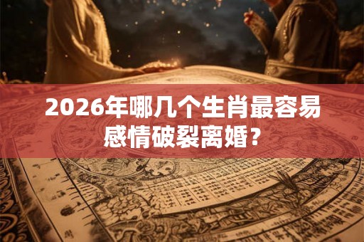 2026年哪几个生肖最容易感情破裂离婚？