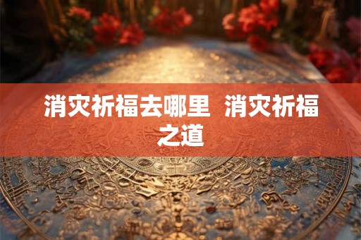 消灾祈福去哪里 消灾祈福之道 消灾祈福去哪里 消灾祈福之道
