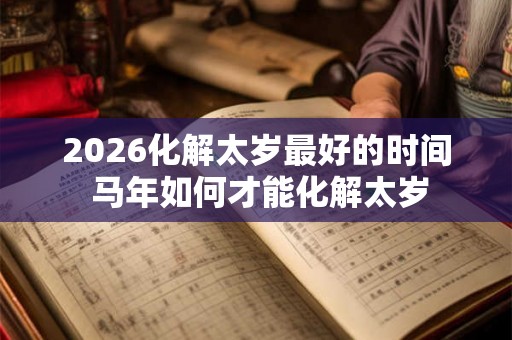 2026化解太岁最好的时间 马年如何才能化解太岁