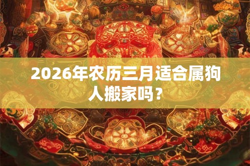 2026年农历三月适合属狗人搬家吗? 2026年农历三月适合属狗人搬家吗?