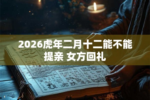 2026虎年二月十二能不能提亲 女方回礼 2026虎年二月十二能不能提亲 女方回礼
