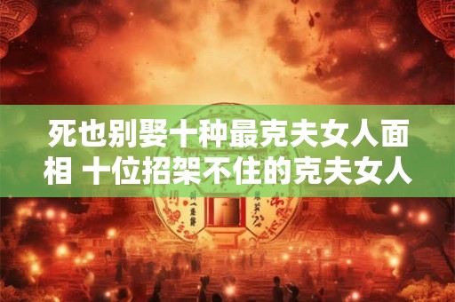 死也别娶十种最克夫女人面相 十位招架不住的克夫女人面相 死也别娶十种最克夫女人面相 十位招架不住的克夫女人面相