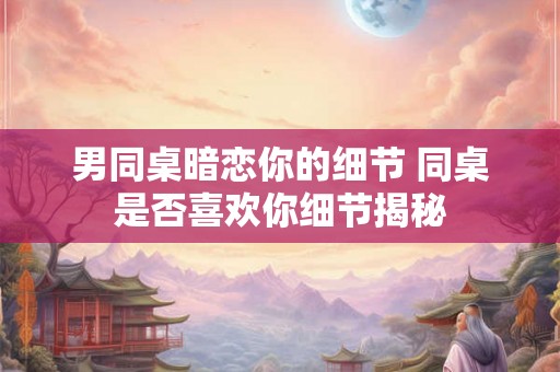 男同桌暗恋你的细节 同桌是否喜欢你细节揭秘