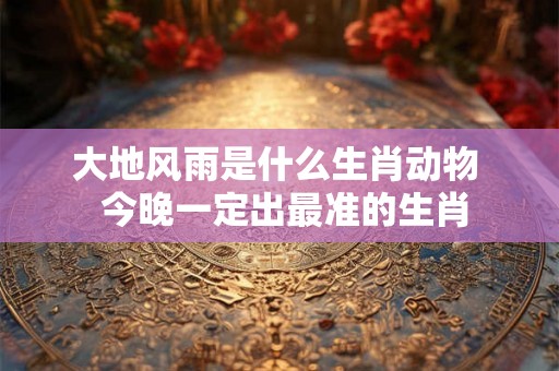 大地风雨是什么生肖动物  今晚一定出最准的生肖