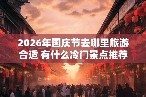 2026年国庆节去哪里旅游合适 有什么冷门景点推荐 2026年国庆节去哪里旅游合适 有什么冷门景点推荐