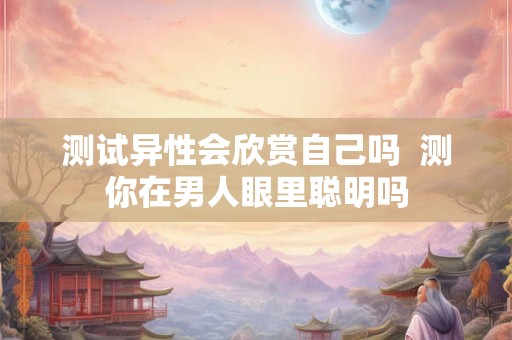 测试异性会欣赏自己吗  测你在男人眼里聪明吗