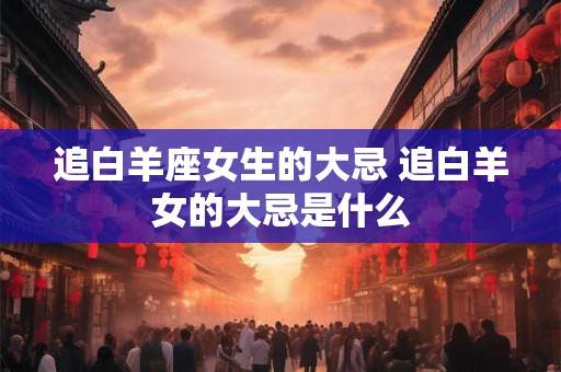 追白羊座女生的大忌 追白羊女的大忌是什么