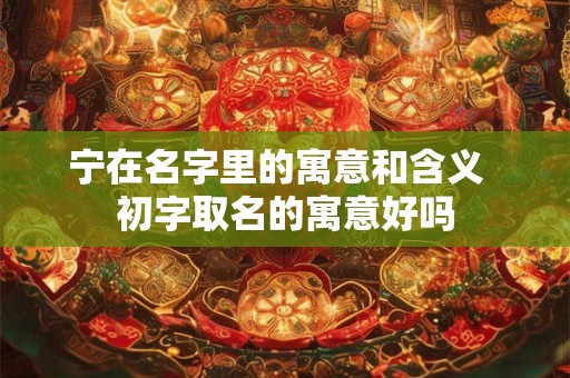 宁在名字里的寓意和含义  初字取名的寓意好吗