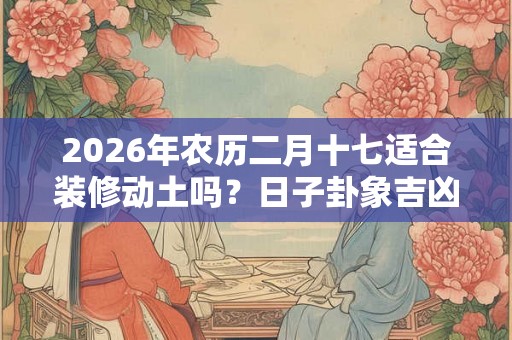 2026年农历二月十七适合装修动土吗？日子卦象吉凶？