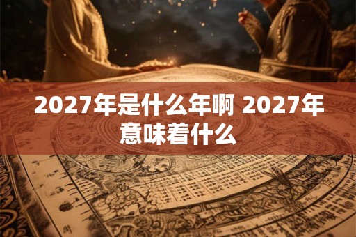 2027年是什么年啊 2027年意味着什么