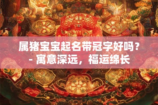 属猪宝宝起名带冠字好吗？- 寓意深远，福运绵长