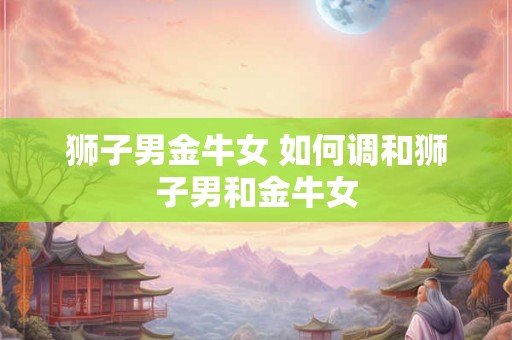 狮子男金牛女 如何调和狮子男和金牛女