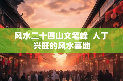 风水二十四山文笔峰  人丁兴旺的风水墓地