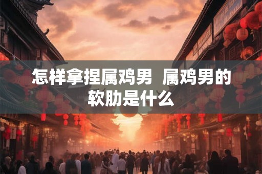 怎样拿捏属鸡男 属鸡男的软肋是什么 怎样拿捏属鸡男 属鸡男的软肋是什么