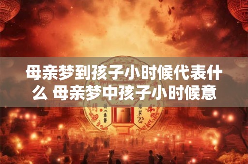 母亲梦到孩子小时候代表什么 母亲梦中孩子小时候意味着什么