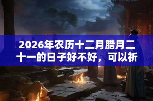2026年农历十二月腊月二十一的日子好不好，可以祈福求财吗？