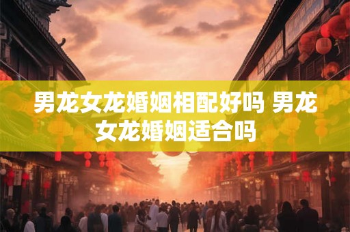 男龙女龙婚姻相配好吗 男龙女龙婚姻适合吗
