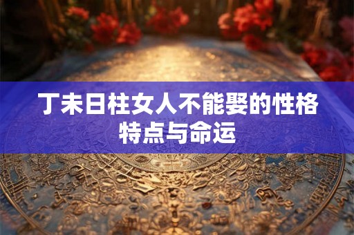 丁未日柱女人不能娶的性格特点与命运