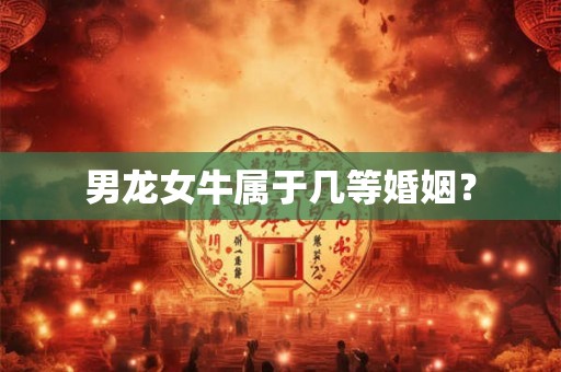 男龙女牛属于几等婚姻? 男龙女牛属于几等婚姻?