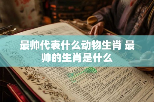 最帅代表什么动物生肖 最帅的生肖是什么