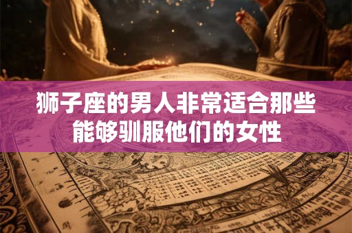 狮子座的男人非常适合那些能够驯服他们的女性