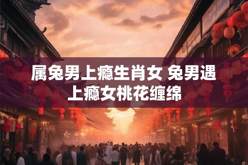 属兔男上瘾生肖女 兔男遇上瘾女桃花缠绵