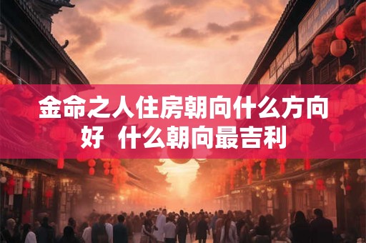 金命之人住房朝向什么方向好  什么朝向最吉利