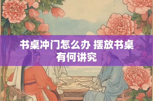 书桌冲门怎么办 摆放书桌有何讲究 书桌冲门怎么办 摆放书桌有何讲究