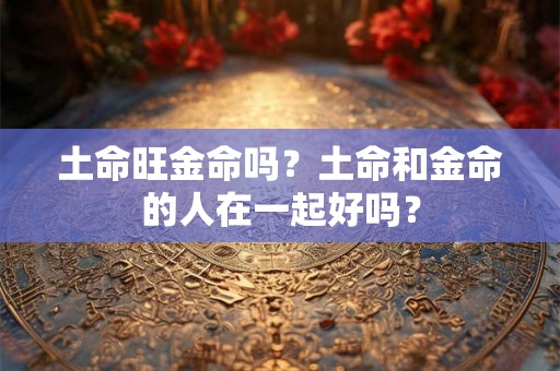 土命旺金命吗?土命和金命的人在一起好吗? 土命旺金命吗?土命和金命的人在一起好吗?