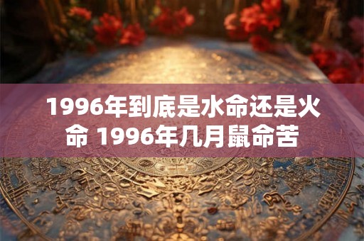 1996年到底是水命还是火命 1996年几月鼠命苦