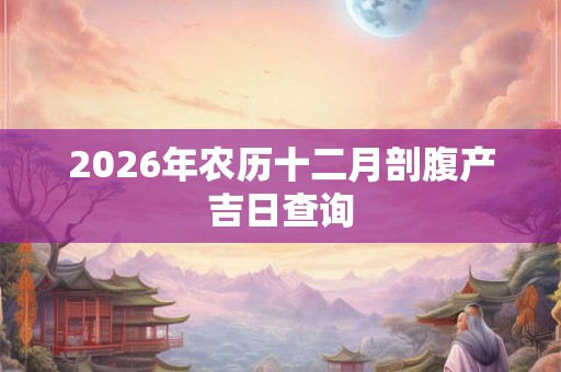 2026年农历十二月剖腹产吉日查询 2026年农历十二月剖腹产吉日查询