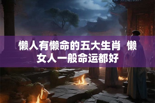 懒人有懒命的五大生肖  懒女人一般命运都好