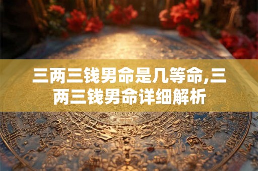 三两三钱男命是几等命,三两三钱男命详细解析 三两三钱男命是几等命,三两三钱男命详细解析