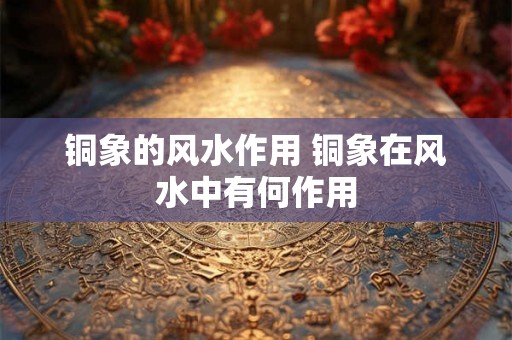 铜象的风水作用 铜象在风水中有何作用 铜象的风水作用 铜象在风水中有何作用