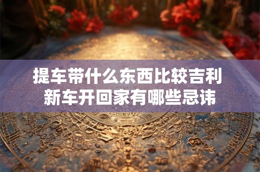 提车带什么东西比较吉利 新车开回家有哪些忌讳 提车带什么东西比较吉利 新车开回家有哪些忌讳