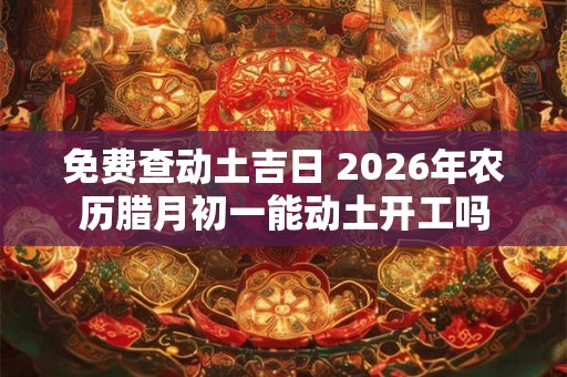 免费查动土吉日 2026年农历腊月初一能动土开工吗