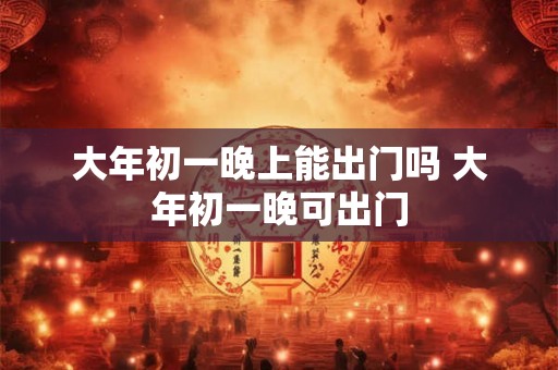 大年初一晚上能出门吗 大年初一晚可出门