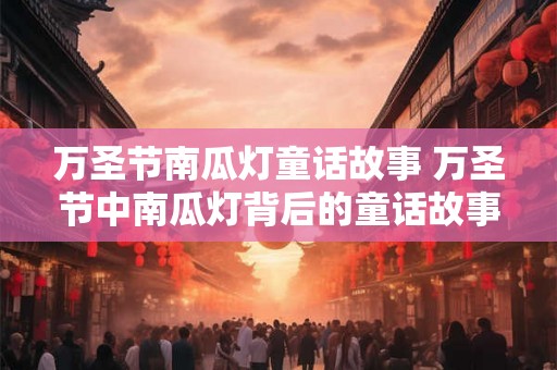 万圣节南瓜灯童话故事 万圣节中南瓜灯背后的童话故事是什么