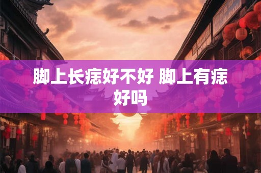 脚上长痣好不好 脚上有痣好吗