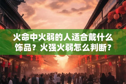 火命中火弱的人适合戴什么饰品?火强火弱怎么判断? 火命中火弱的人适合戴什么饰品?火强火弱怎么判断?