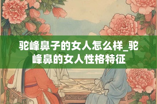 驼峰鼻子的女人怎么样_驼峰鼻的女人性格特征