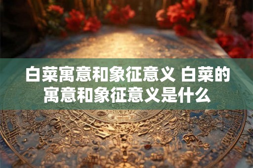 白菜寓意和象征意义 白菜的寓意和象征意义是什么 白菜寓意和象征意义 白菜的寓意和象征意义是什么