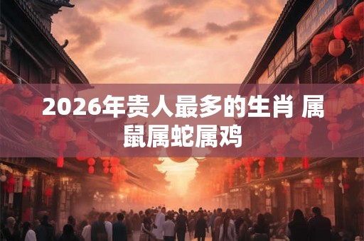2026年贵人最多的生肖 属鼠属蛇属鸡