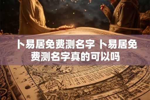 卜易居免费测名字 卜易居免费测名字真的可以吗
