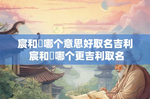 宸和莀哪个意思好取名吉利 宸和莀哪个更吉利取名