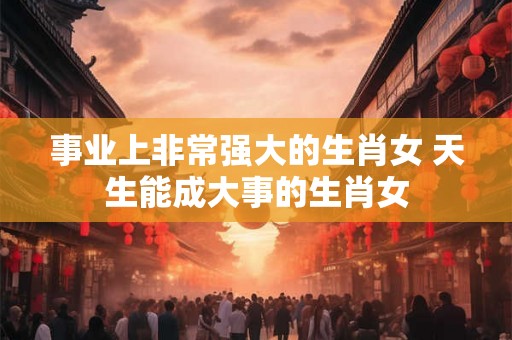 事业上非常强大的生肖女 天生能成大事的生肖女