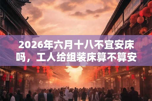 2026年六月十八不宜安床吗，工人给组装床算不算安床