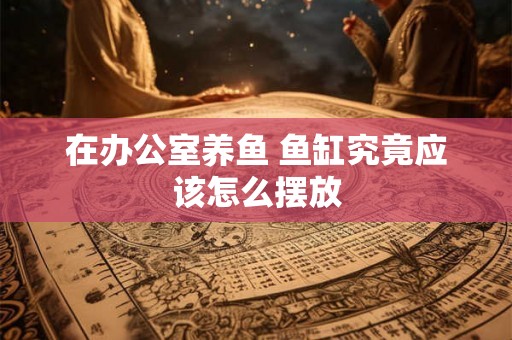 在办公室养鱼 鱼缸究竟应该怎么摆放 在办公室养鱼 鱼缸究竟应该怎么摆放