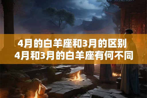 4月的白羊座和3月的区别 4月和3月的白羊座有何不同
