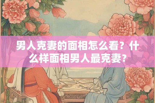 男人克妻的面相怎么看？什么样面相男人最克妻？